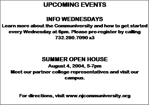 Text Box: UPCOMING EVENTS

INFO WEDNESDAYS
Learn more about the Communiversity and how to get started every Wednesday at 6pm. Please pre-register by calling 732.280.7090 x3



SUMMER OPEN HOUSE
August 4, 2004, 5-7pm
Meet our partner college representatives and visit our campus.


For directions, visit njcommuniversity.org 